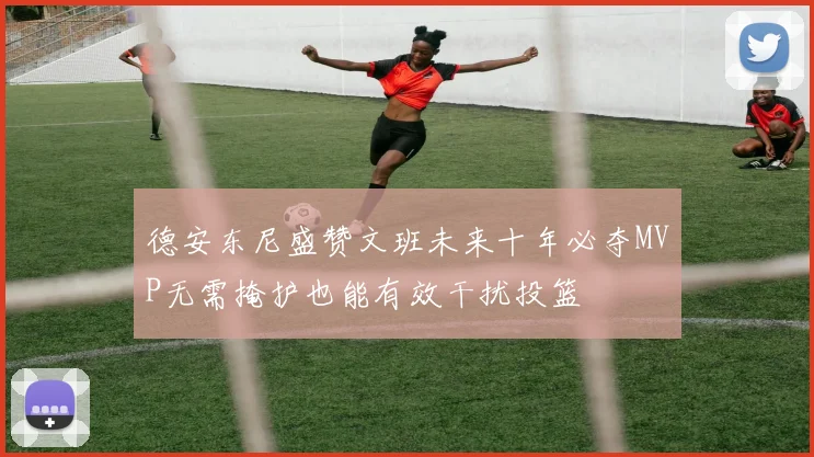 德安东尼盛赞文班未来十年必夺MVP无需掩护也能有效干扰投篮
