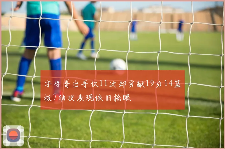 字母哥出手仅11次却贡献19分14篮板7助攻表现依旧抢眼