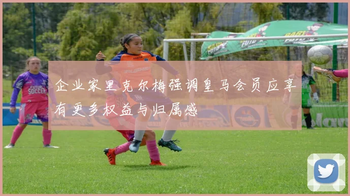 企业家里克尔梅强调皇马会员应享有更多权益与归属感