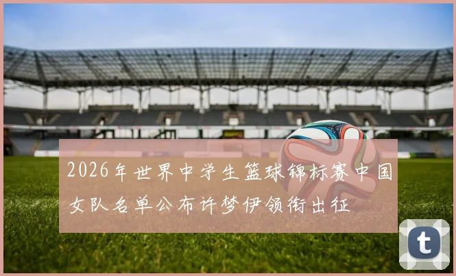 2026年世界中学生篮球锦标赛中国女队名单公布许梦伊领衔出征
