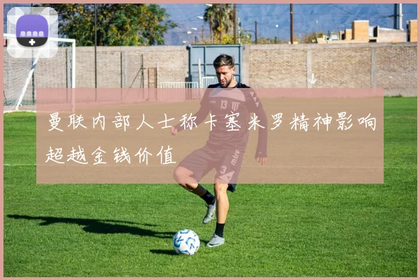 曼联内部人士称卡塞米罗精神影响超越金钱价值