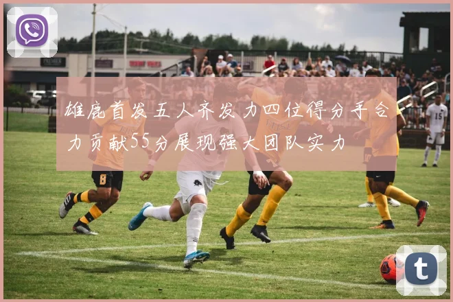 雄鹿首发五人齐发力四位得分手合力贡献55分展现强大团队实力