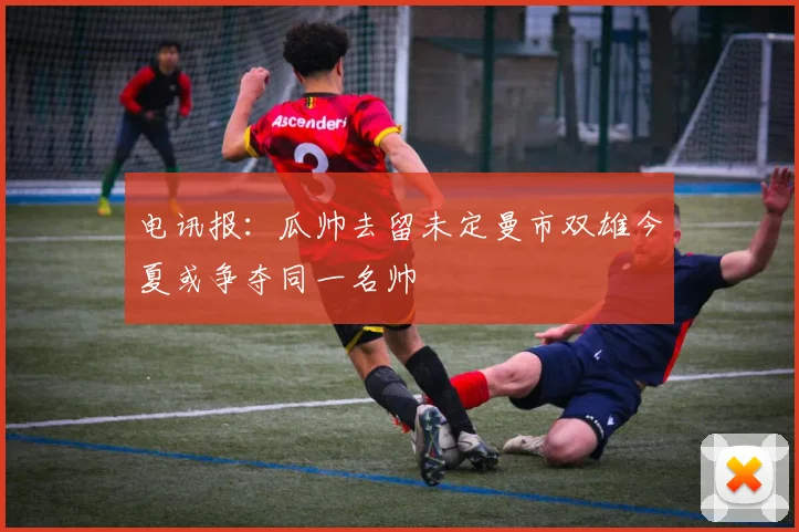 电讯报：瓜帅去留未定曼市双雄今夏或争夺同一名帅
