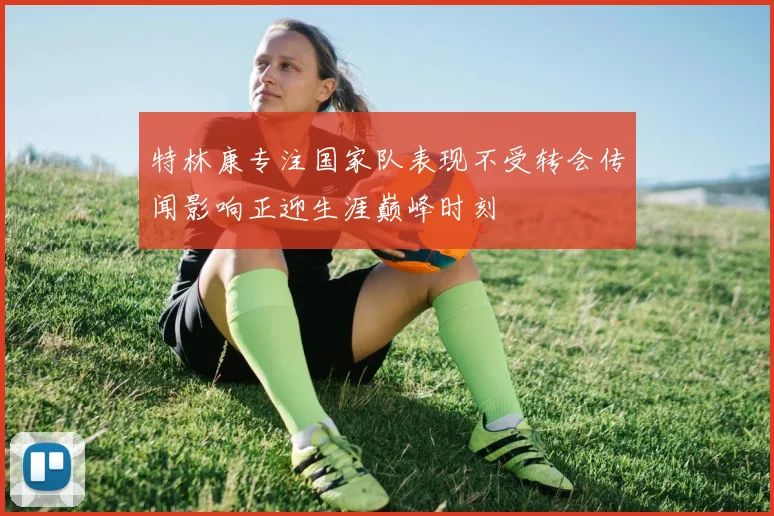 特林康专注国家队表现不受转会传闻影响正迎生涯巅峰时刻