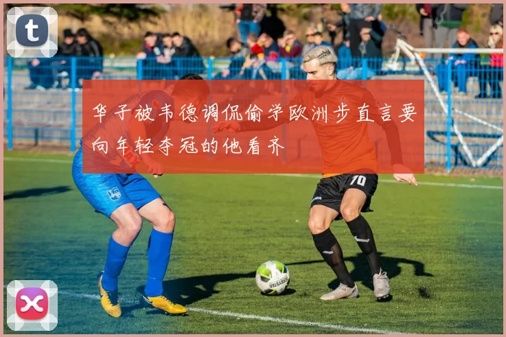 华子被韦德调侃偷学欧洲步直言要向年轻夺冠的他看齐