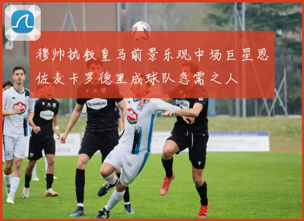 穆帅执教皇马前景乐观中场巨星恩佐麦卡罗德里成球队急需之人