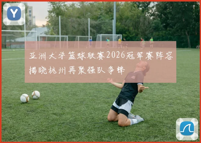 亚洲大学篮球联赛2026冠军赛阵容揭晓杭州再聚强队争锋
