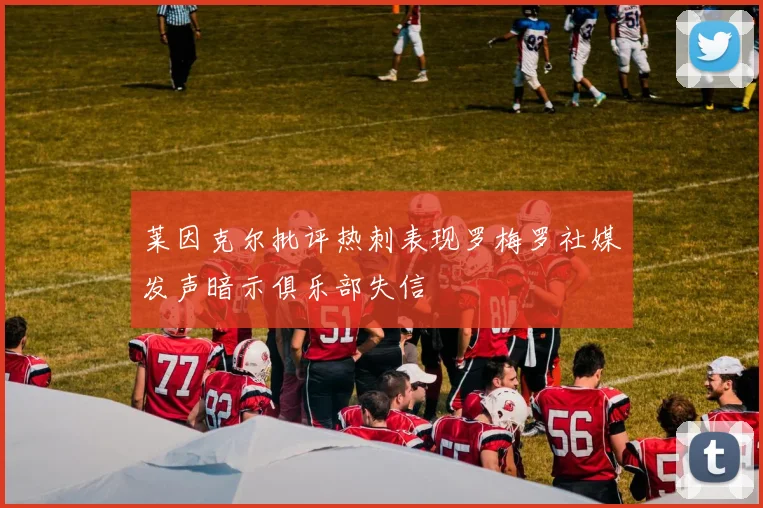 莱因克尔批评热刺表现罗梅罗社媒发声暗示俱乐部失信