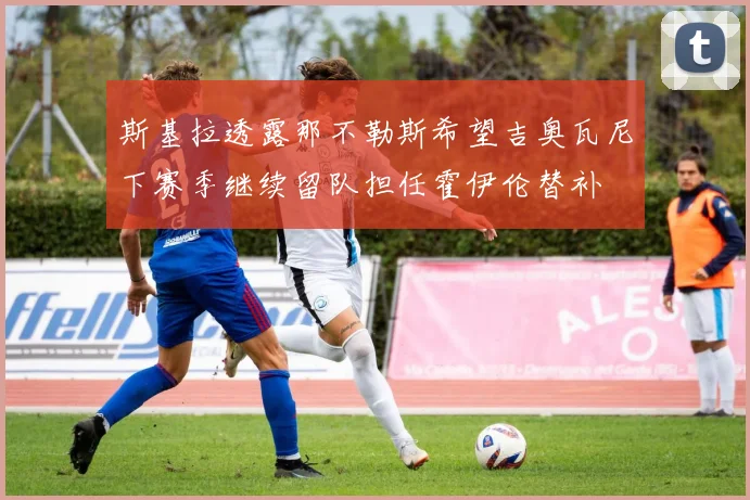 斯基拉透露那不勒斯希望吉奥瓦尼下赛季继续留队担任霍伊伦替补
