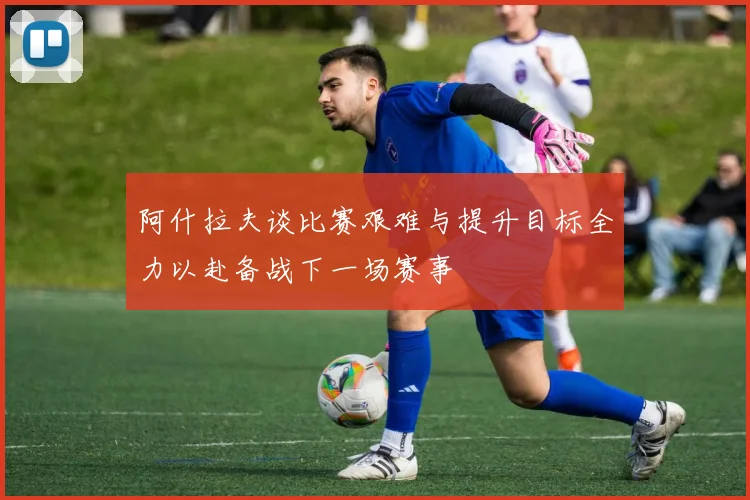 阿什拉夫谈比赛艰难与提升目标全力以赴备战下一场赛事
