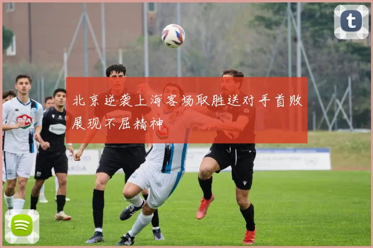 北京逆袭上海客场取胜送对手首败展现不屈精神