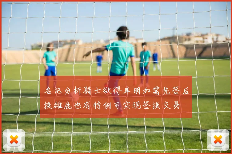 名记分析骑士欲得库明加需先签后换雄鹿也有特例可实现签换交易