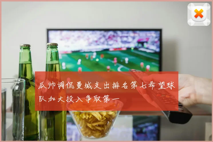 瓜帅调侃曼城支出排名第七希望球队加大投入争取第一