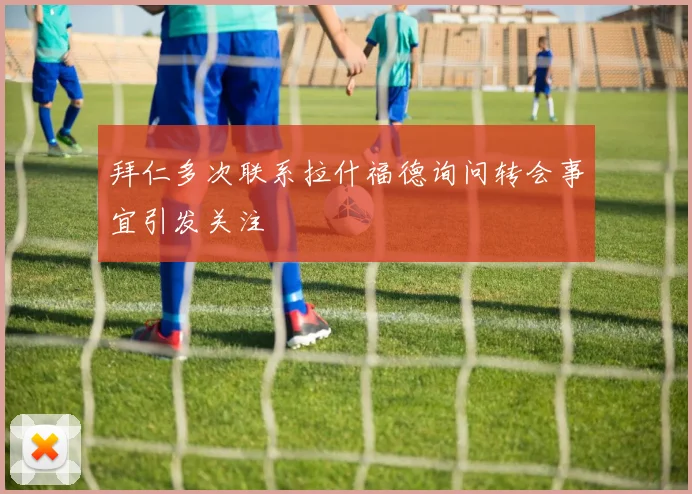 拜仁多次联系拉什福德询问转会事宜引发关注