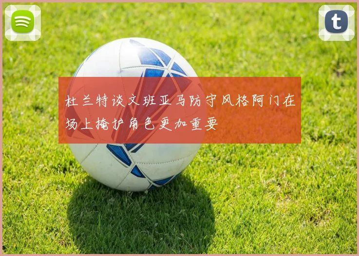 杜兰特谈文班亚马防守风格阿门在场上掩护角色更加重要
