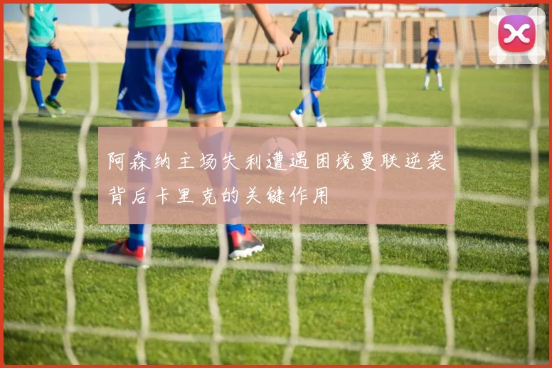 阿森纳主场失利遭遇困境曼联逆袭背后卡里克的关键作用