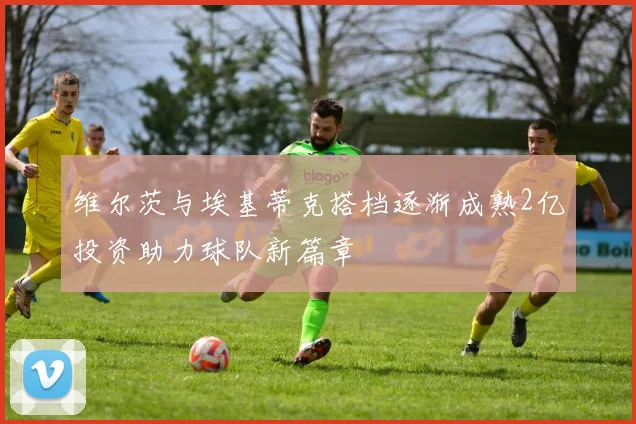 维尔茨与埃基蒂克搭档逐渐成熟2亿投资助力球队新篇章