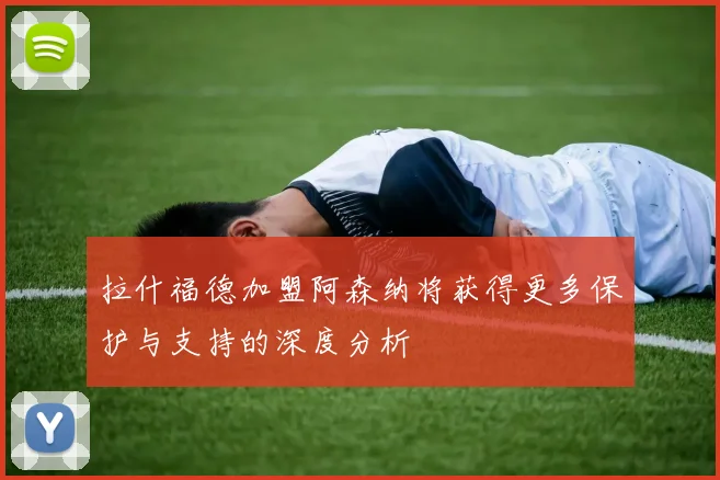 拉什福德加盟阿森纳将获得更多保护与支持的深度分析