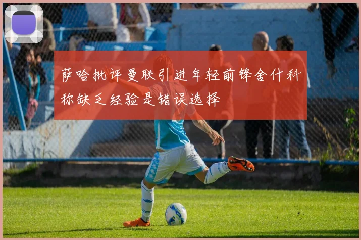 萨哈批评曼联引进年轻前锋舍什科称缺乏经验是错误选择